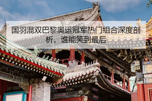 国羽混双巴黎奥运冠军热门组合深度剖析，谁能笑到最后